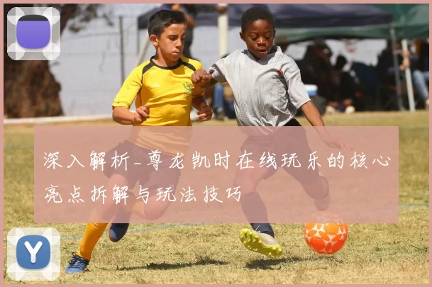 深入解析_尊龙凯时在线玩乐的核心亮点拆解与玩法技巧
