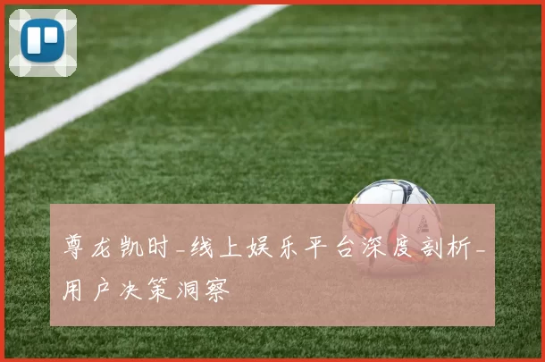 尊龙凯时_线上娱乐平台深度剖析_用户决策洞察