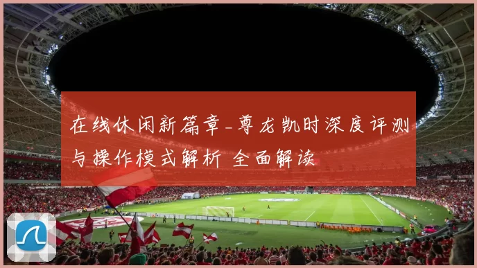 在线休闲新篇章_尊龙凯时深度评测与操作模式解析 全面解读