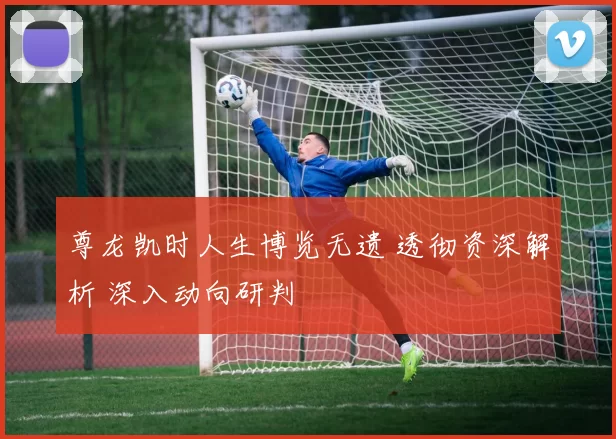 尊龙凯时人生博览无遗 透彻资深解析 深入动向研判