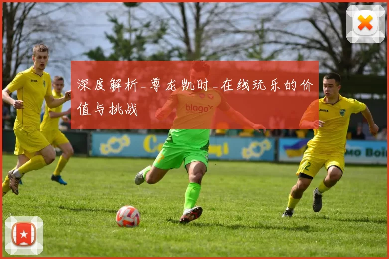 深度解析_尊龙凯时_在线玩乐的价值与挑战