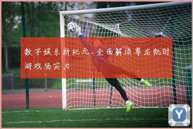 数字娱乐新纪元_全面解读尊龙凯时游戏场实力