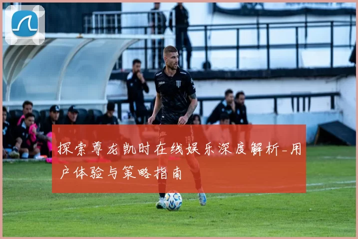 探索尊龙凯时在线娱乐深度解析_用户体验与策略指南