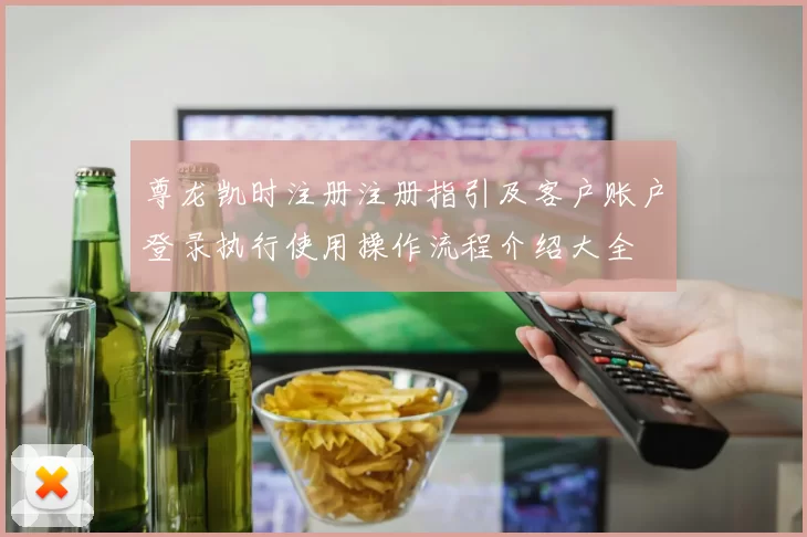 尊龙凯时注册注册指引及客户账户登录执行使用操作流程介绍大全