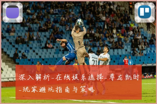 深入解析_在线娱乐选择_尊龙凯时_玩家避坑指南与策略