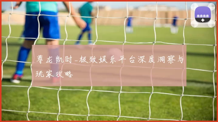 尊龙凯时_极致娱乐平台深度洞察与玩家攻略