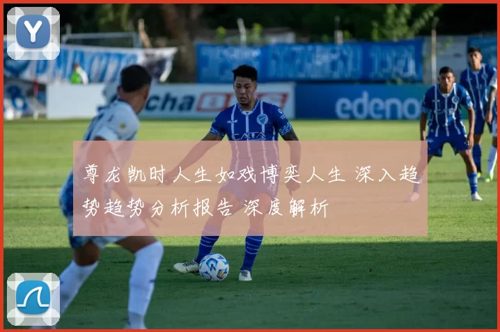 尊龙凯时人生如戏博奕人生 深入趋势趋势分析报告 深度解析