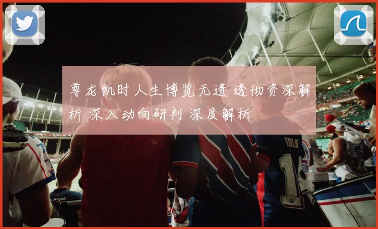 尊龙凯时人生博览无遗 透彻资深解析 深入动向研判 深度解析